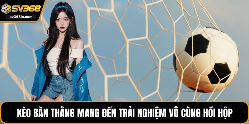 Kèo bàn thắng mang đến trải nghiệm vô cùng hồi hộp