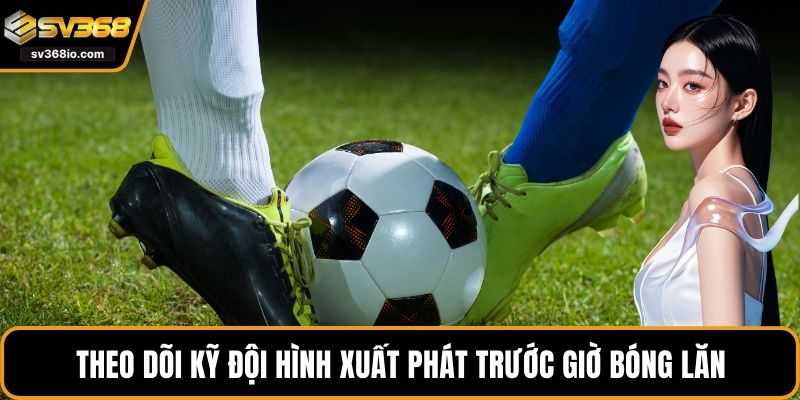 Theo dõi kỹ đội hình xuất phát trước giờ bóng lăn